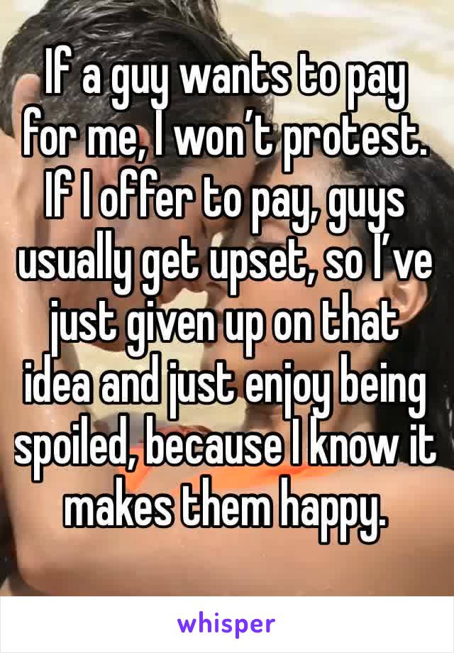 If a guy wants to pay for me, I won’t protest. If I offer to pay, guys usually get upset, so I’ve just given up on that idea and just enjoy being spoiled, because I know it makes them happy. 