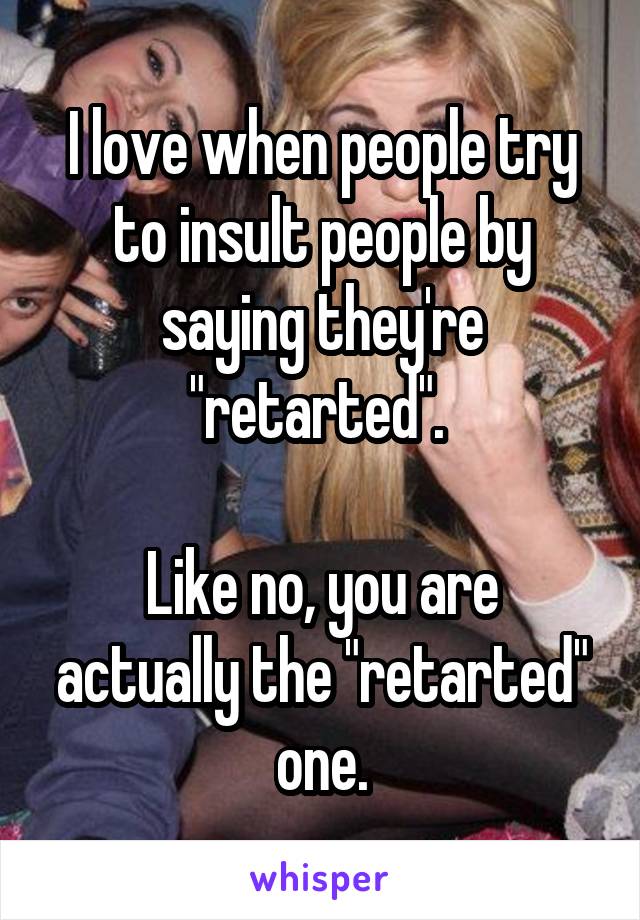 I love when people try to insult people by saying they're "retarted". 

Like no, you are actually the "retarted" one.