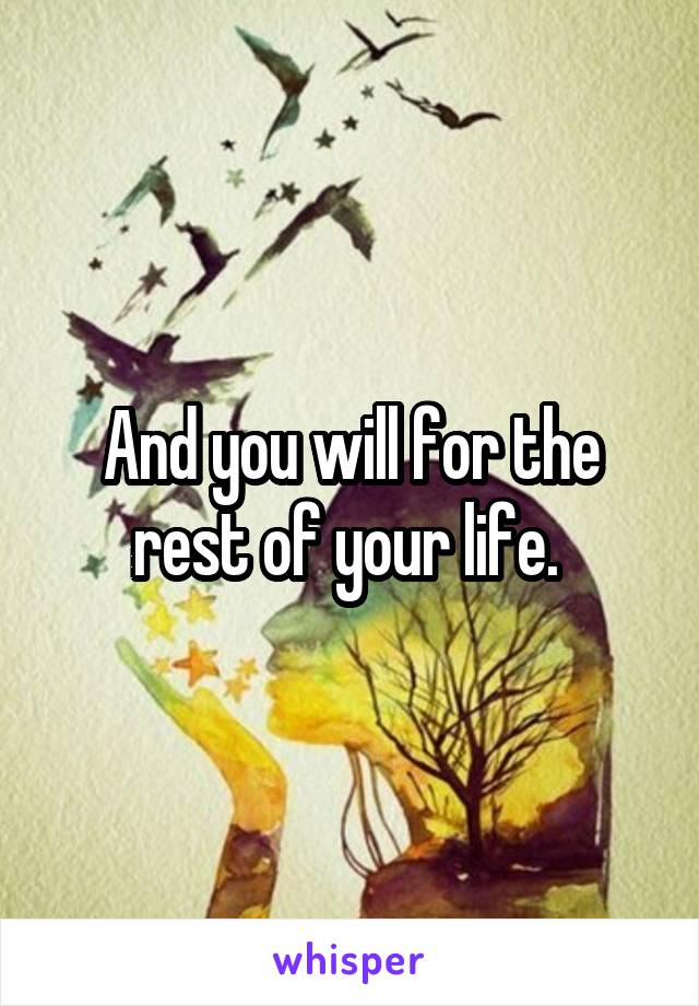 And you will for the rest of your life. 