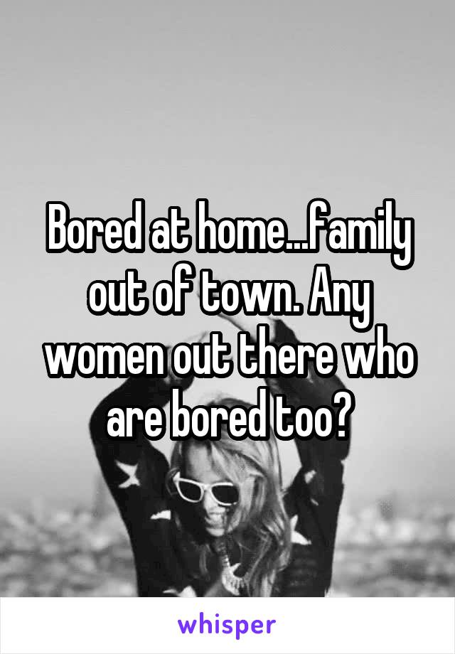 Bored at home...family out of town. Any women out there who are bored too?