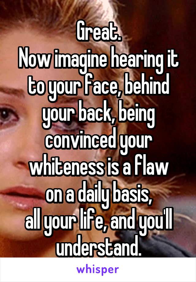 Great.
Now imagine hearing it to your face, behind your back, being convinced your whiteness is a flaw
on a daily basis,
all your life, and you'll understand.