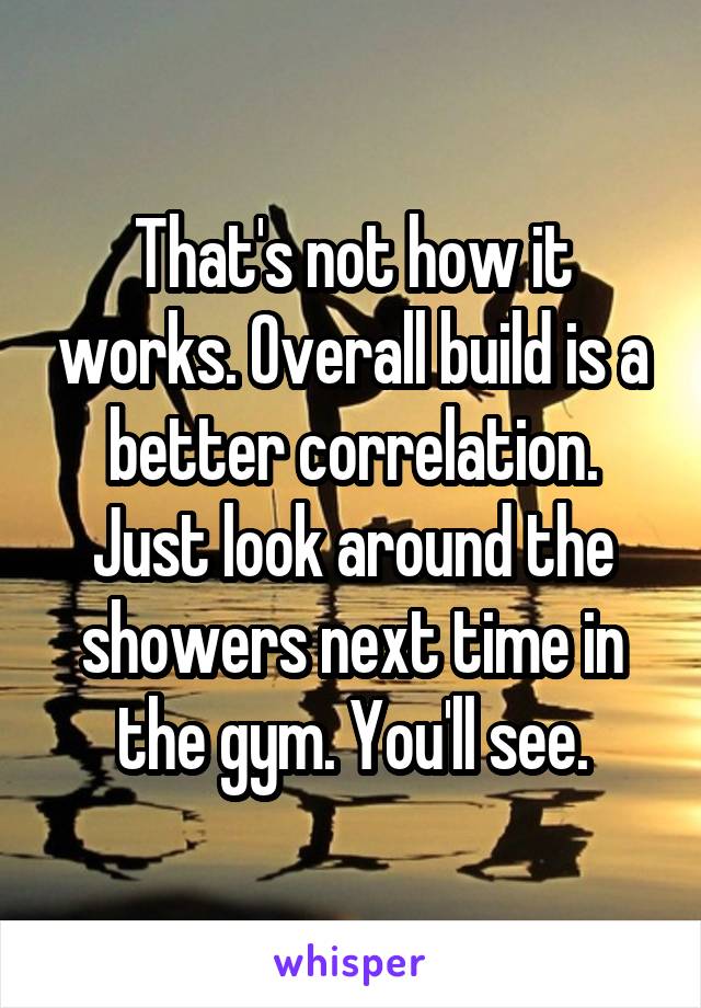 That's not how it works. Overall build is a better correlation.
Just look around the showers next time in the gym. You'll see.