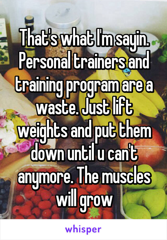 That's what I'm sayin. Personal trainers and training program are a waste. Just lift weights and put them down until u can't anymore. The muscles will grow