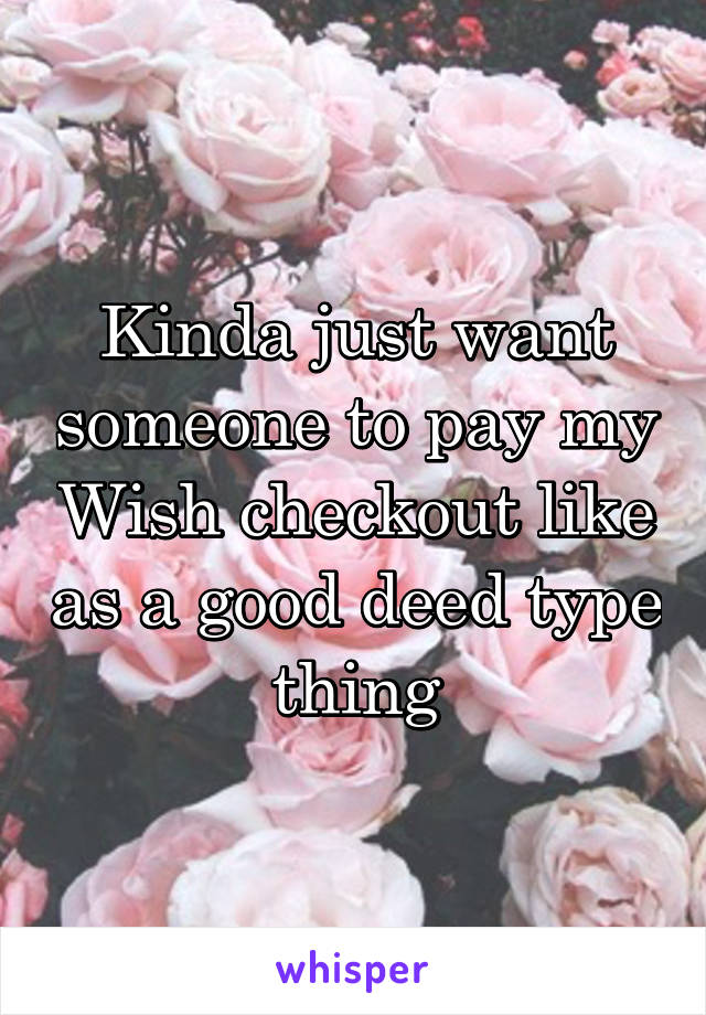 Kinda just want someone to pay my Wish checkout like as a good deed type thing