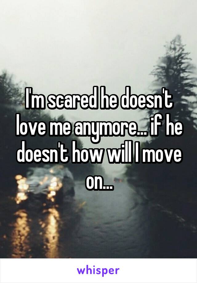 I'm scared he doesn't love me anymore... if he doesn't how will I move on...