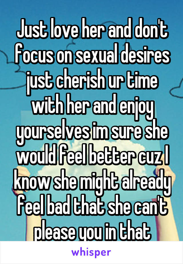 Just love her and don't focus on sexual desires just cherish ur time with her and enjoy yourselves im sure she would feel better cuz I know she might already feel bad that she can't please you in that