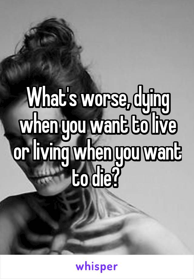 What's worse, dying when you want to live or living when you want to die? 