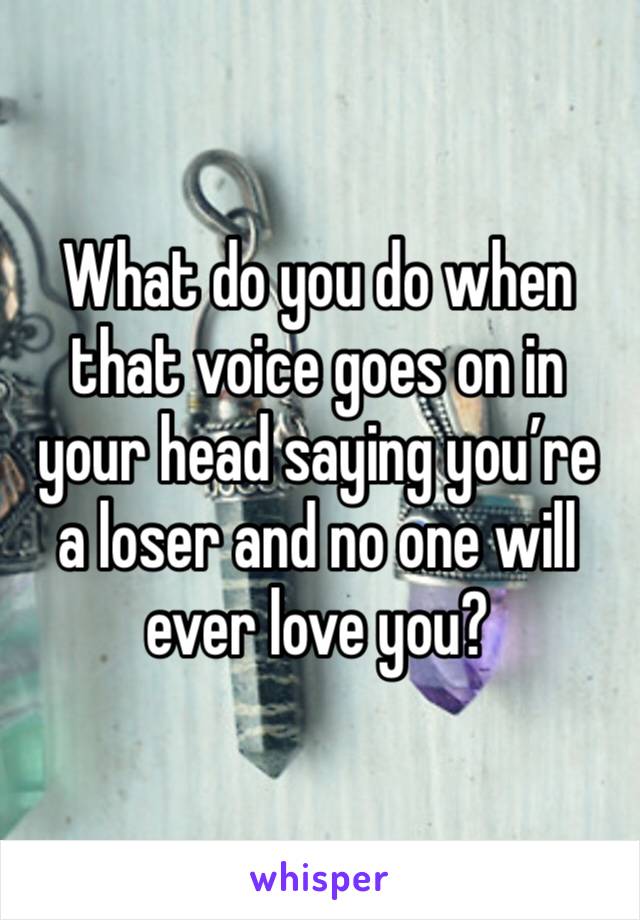 What do you do when that voice goes on in your head saying you’re a loser and no one will ever love you?