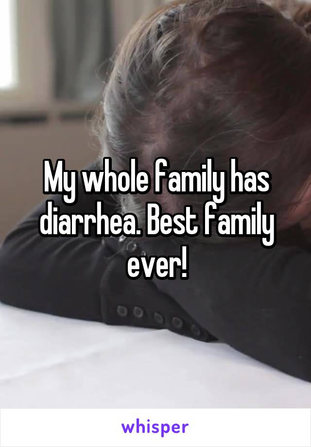 My whole family has diarrhea. Best family ever!