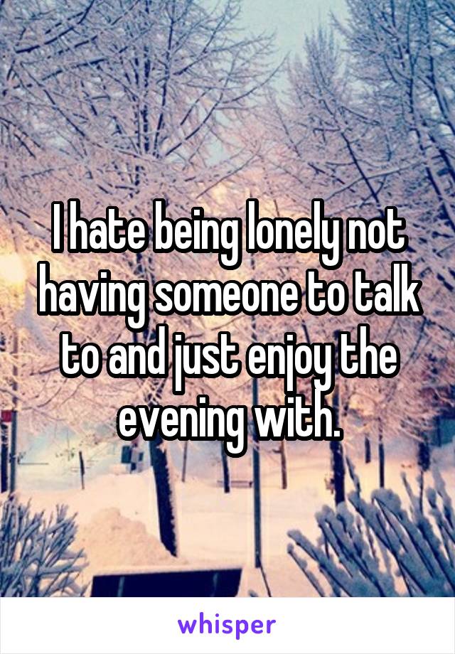 I hate being lonely not having someone to talk to and just enjoy the evening with.