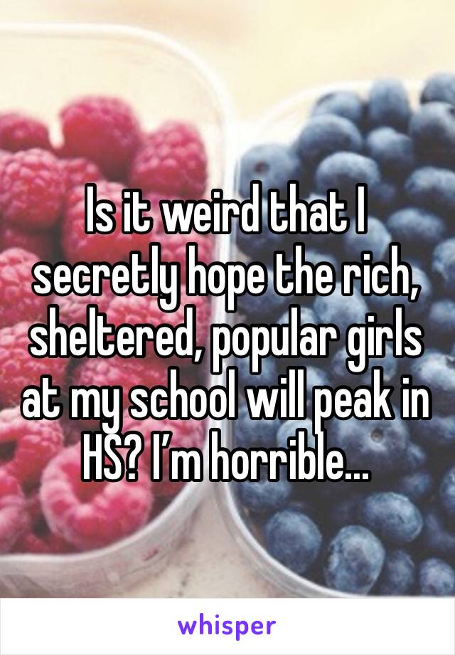 Is it weird that I secretly hope the rich, sheltered, popular girls at my school will peak in HS? I’m horrible...