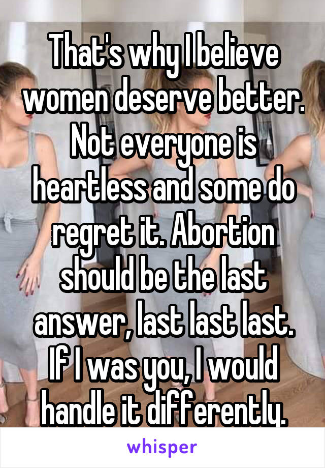 That's why I believe women deserve better. Not everyone is heartless and some do regret it. Abortion should be the last answer, last last last. If I was you, I would handle it differently.