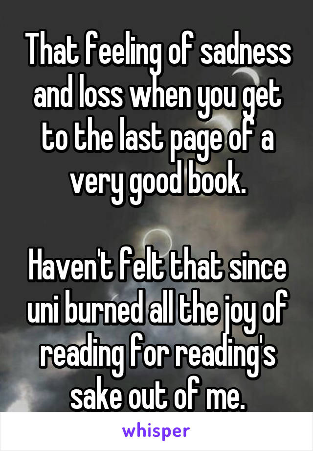 That feeling of sadness and loss when you get to the last page of a very good book.

Haven't felt that since uni burned all the joy of reading for reading's sake out of me.