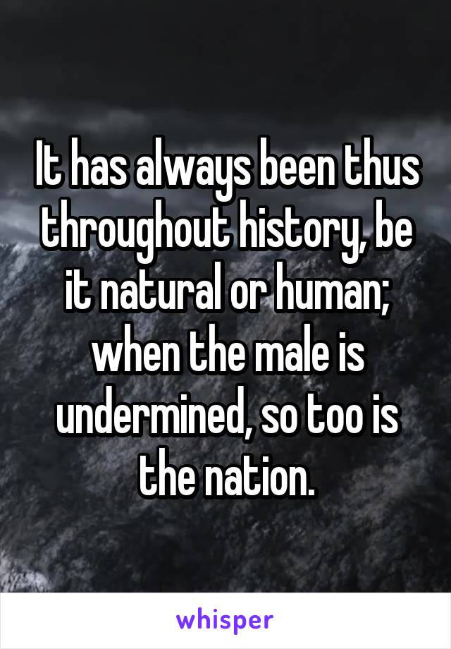 It has always been thus throughout history, be it natural or human; when the male is undermined, so too is the nation.