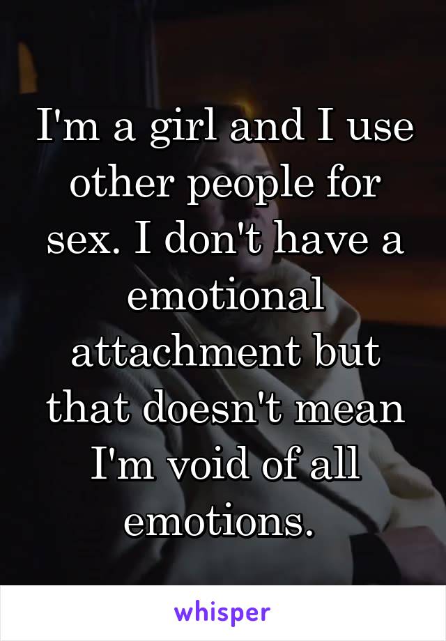 I'm a girl and I use other people for sex. I don't have a emotional attachment but that doesn't mean I'm void of all emotions. 