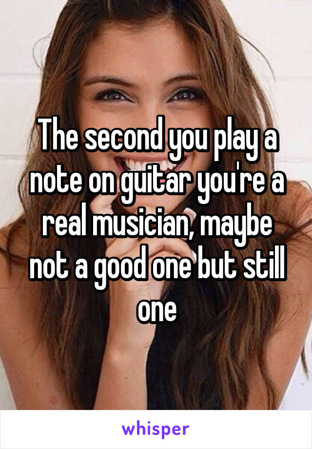 The second you play a note on guitar you're a real musician, maybe not a good one but still one