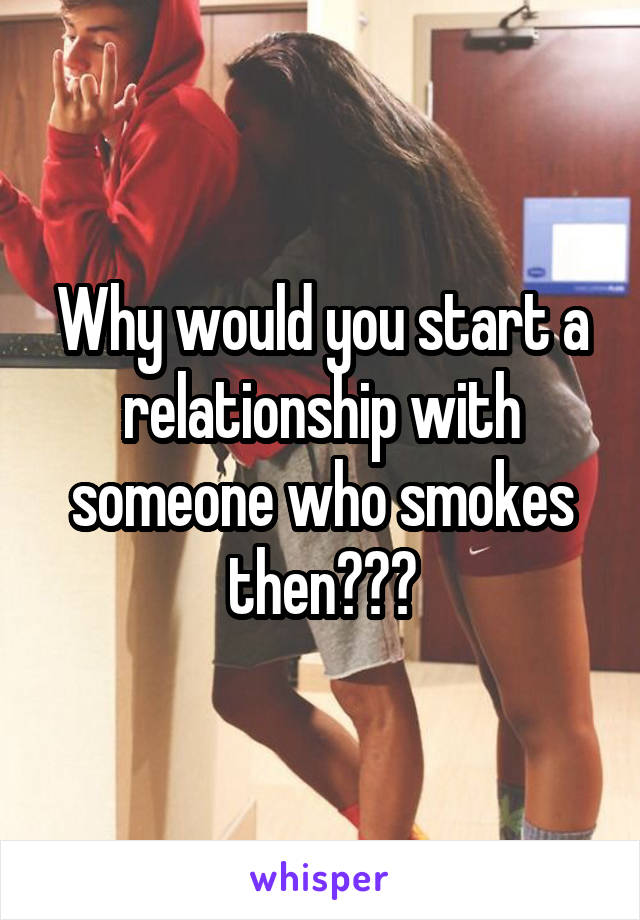 Why would you start a relationship with someone who smokes then???