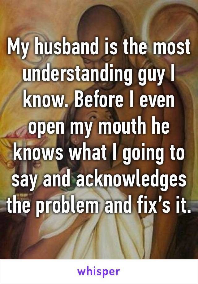 My husband is the most understanding guy I know. Before I even open my mouth he knows what I going to say and acknowledges  the problem and fix’s it. 