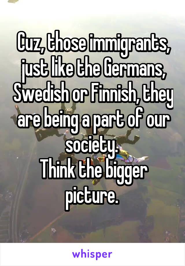 Cuz, those immigrants, just like the Germans, Swedish or Finnish, they are being a part of our society. 
Think the bigger picture. 
