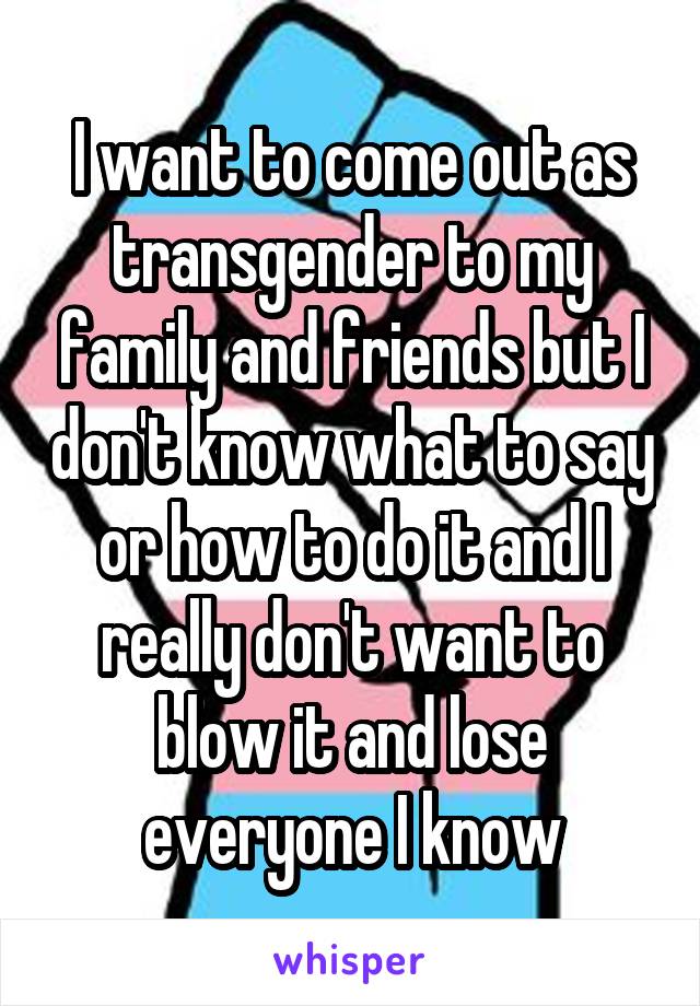 I want to come out as transgender to my family and friends but I don't know what to say or how to do it and I really don't want to blow it and lose everyone I know