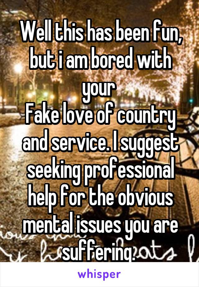 Well this has been fun, but i am bored with your 
Fake love of country and service. I suggest seeking professional help for the obvious mental issues you are suffering. 