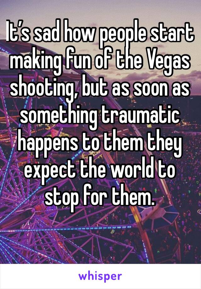 It’s sad how people start making fun of the Vegas shooting, but as soon as something traumatic happens to them they expect the world to stop for them. 