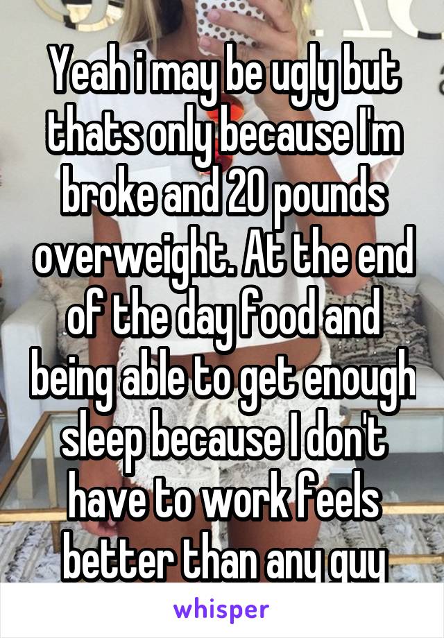 Yeah i may be ugly but thats only because I'm broke and 20 pounds overweight. At the end of the day food and being able to get enough sleep because I don't have to work feels better than any guy