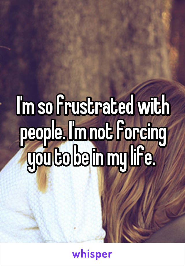 I'm so frustrated with people. I'm not forcing you to be in my life. 