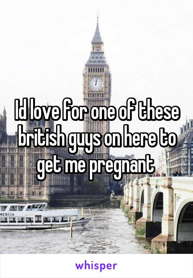 Id love for one of these british guys on here to get me pregnant 