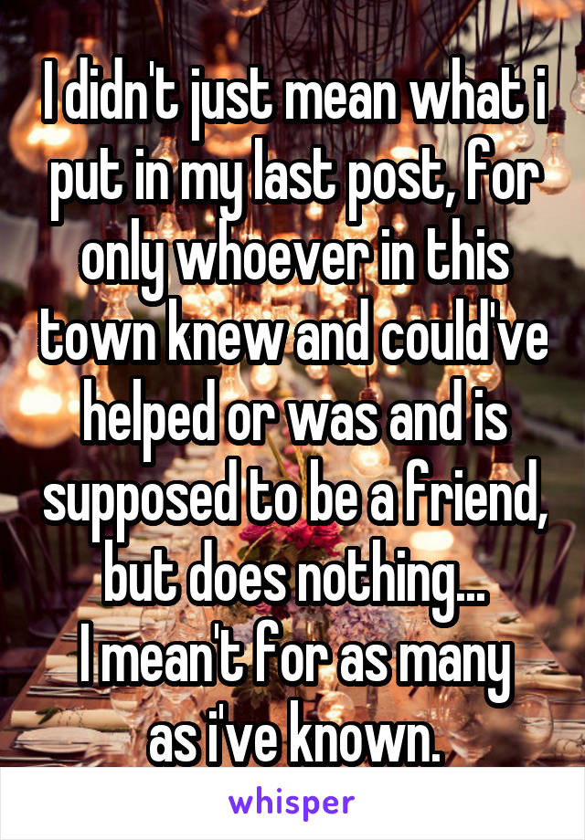 I didn't just mean what i put in my last post, for only whoever in this town knew and could've helped or was and is supposed to be a friend, but does nothing...
I mean't for as many as i've known.