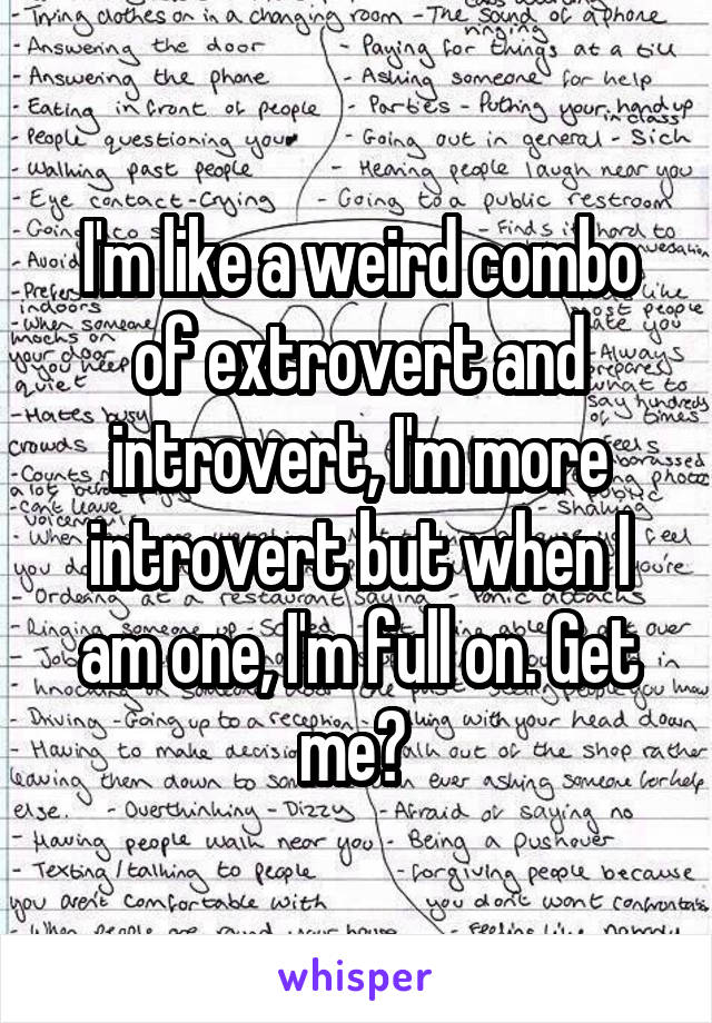 I'm like a weird combo of extrovert and introvert, I'm more introvert but when I am one, I'm full on. Get me? 