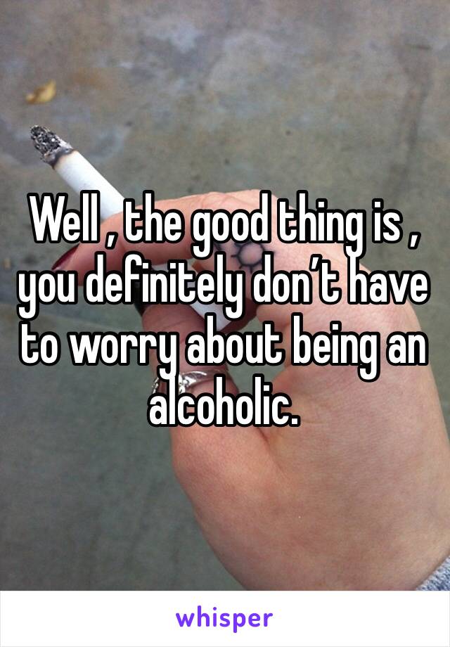 Well , the good thing is , you definitely don’t have to worry about being an alcoholic. 
