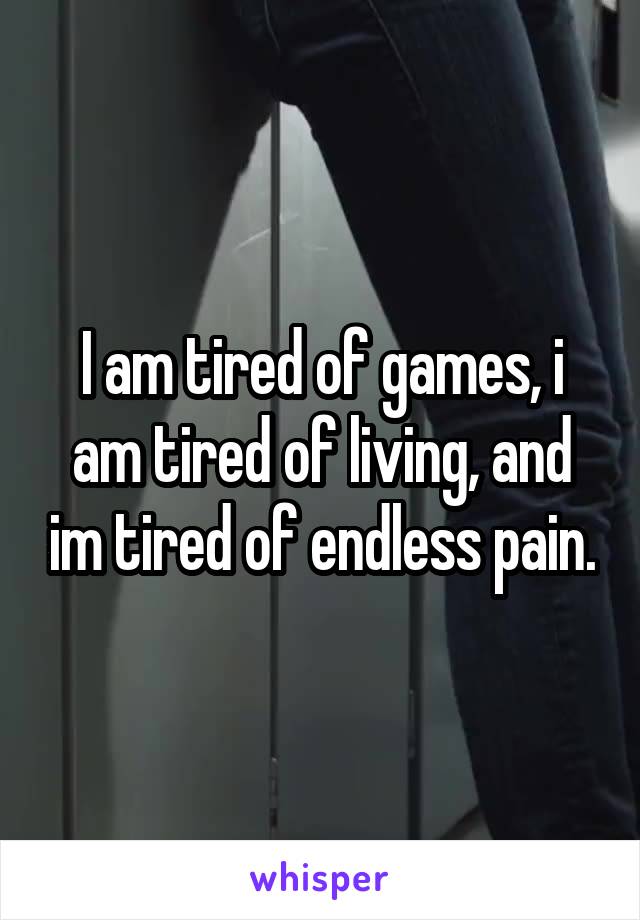 I am tired of games, i am tired of living, and im tired of endless pain.