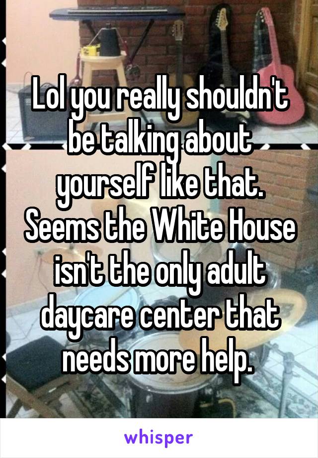 Lol you really shouldn't be talking about yourself like that. Seems the White House isn't the only adult daycare center that needs more help. 