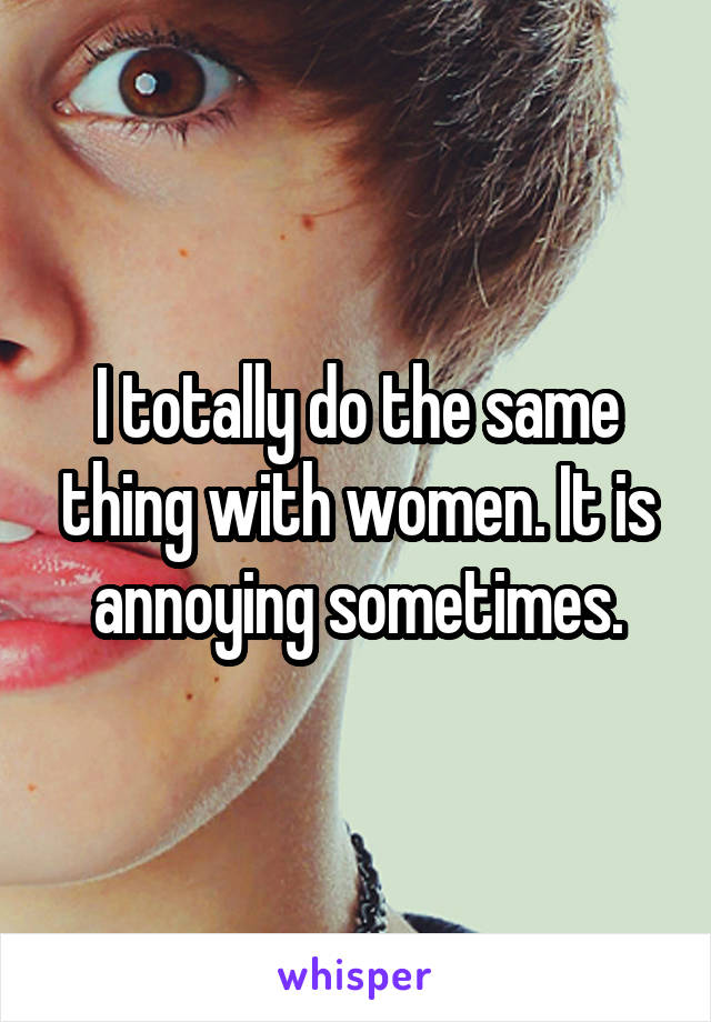 I totally do the same thing with women. It is annoying sometimes.