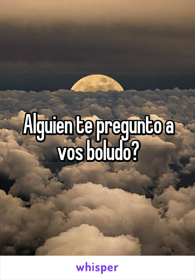 Alguien te pregunto a vos boludo?