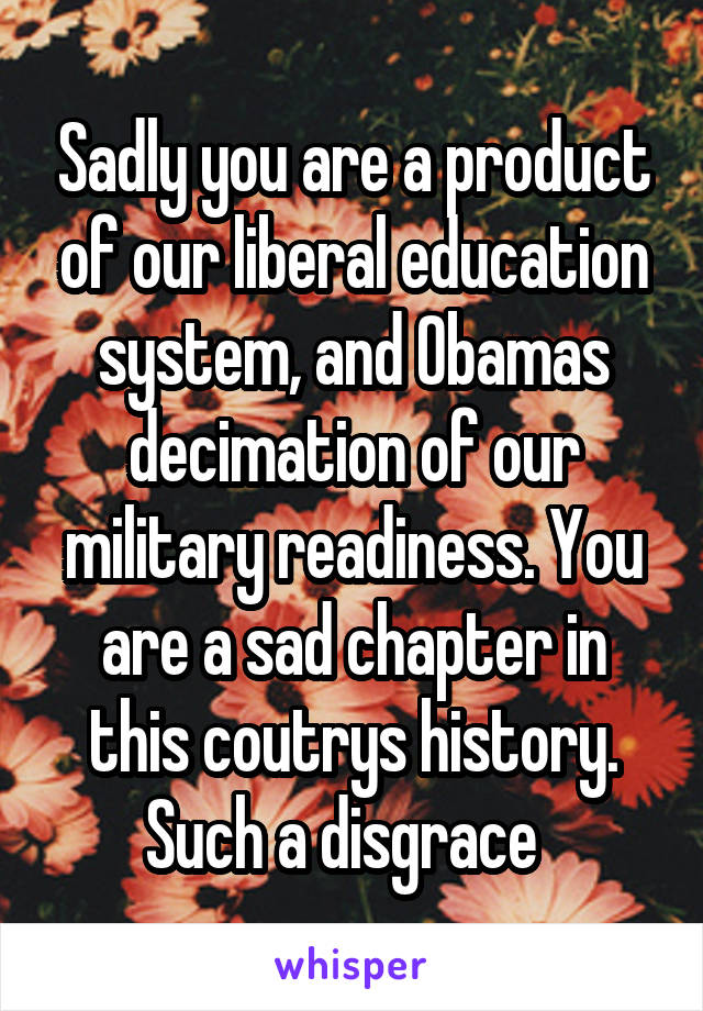 Sadly you are a product of our liberal education system, and Obamas decimation of our military readiness. You are a sad chapter in this coutrys history. Such a disgrace  