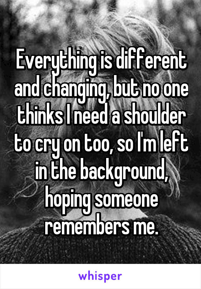 Everything is different and changing, but no one thinks I need a shoulder to cry on too, so I'm left in the background, hoping someone remembers me.