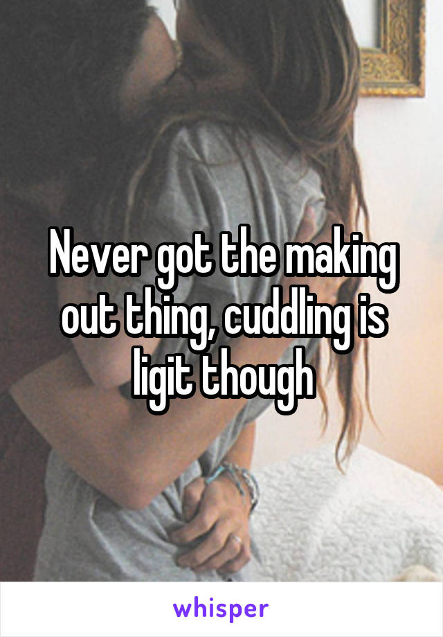 Never got the making out thing, cuddling is ligit though