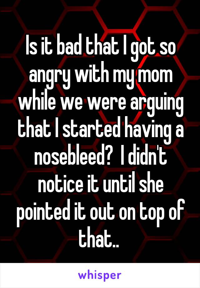 Is it bad that I got so angry with my mom while we were arguing that I started having a nosebleed?  I didn't notice it until she pointed it out on top of that.. 