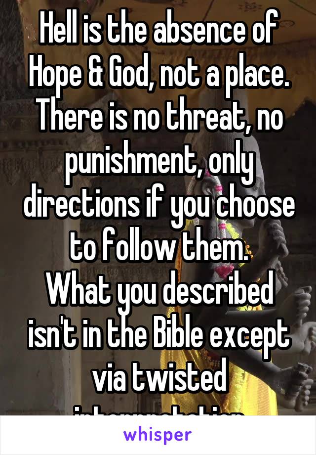 Hell is the absence of Hope & God, not a place.
There is no threat, no punishment, only directions if you choose to follow them.
What you described isn't in the Bible except via twisted interpretation