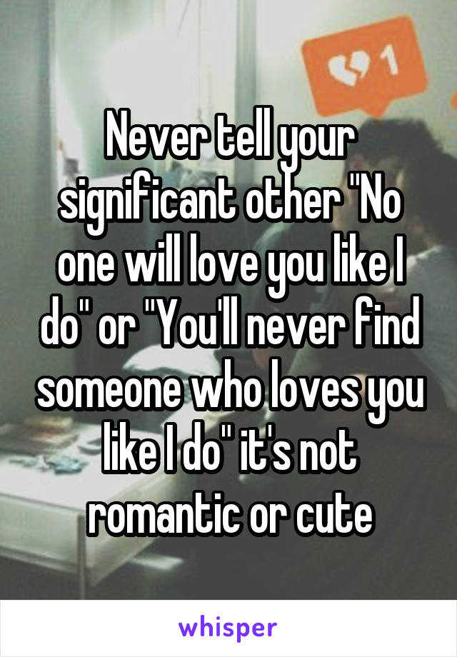 Never tell your significant other "No one will love you like I do" or "You'll never find someone who loves you like I do" it's not romantic or cute