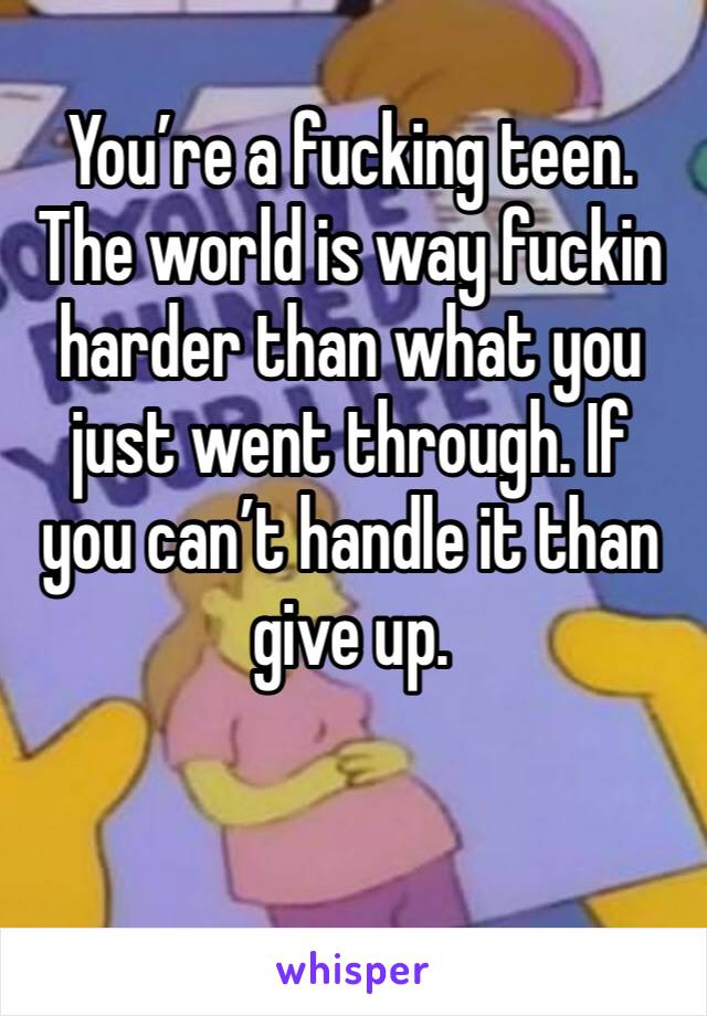 You’re a fucking teen. The world is way fuckin harder than what you just went through. If you can’t handle it than give up. 