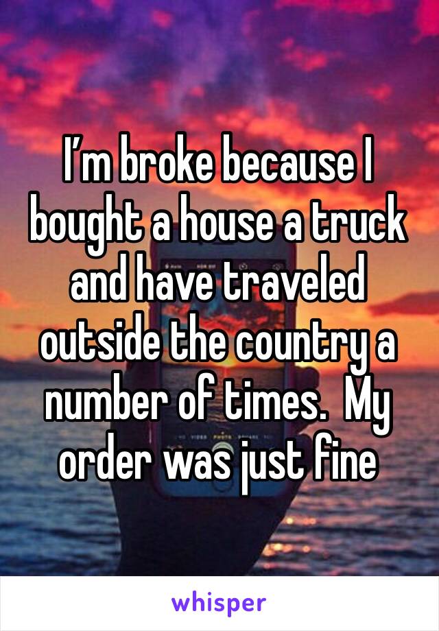 I’m broke because I bought a house a truck and have traveled outside the country a number of times.  My order was just fine 