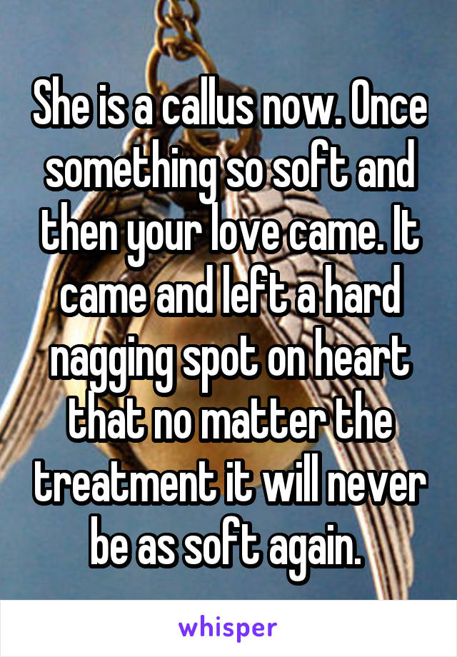 She is a callus now. Once something so soft and then your love came. It came and left a hard nagging spot on heart that no matter the treatment it will never be as soft again. 