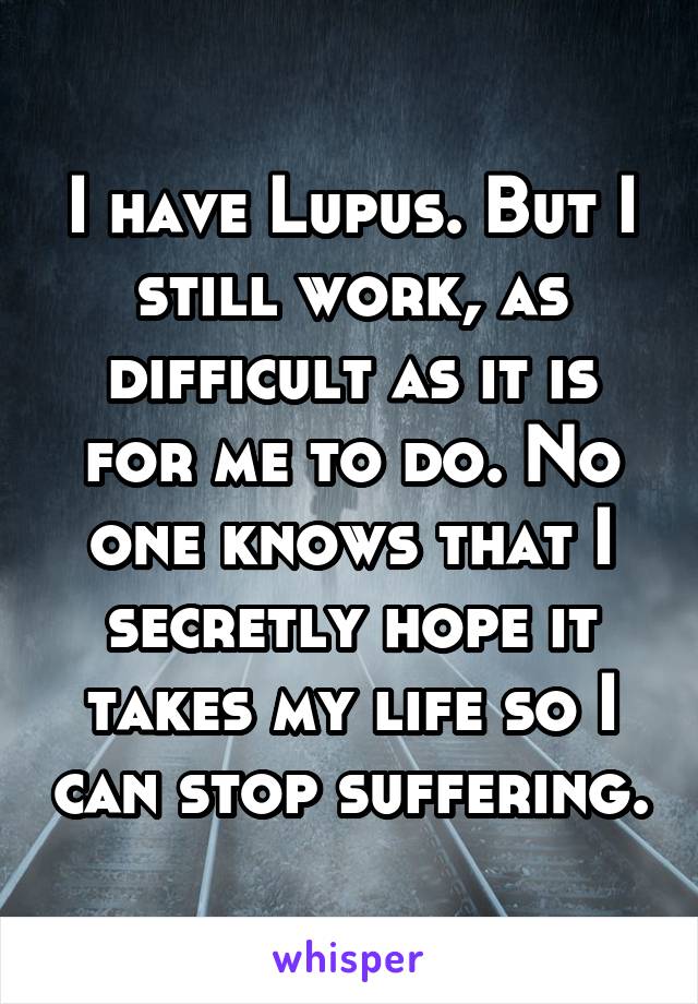 I have Lupus. But I still work, as difficult as it is for me to do. No one knows that I secretly hope it takes my life so I can stop suffering.