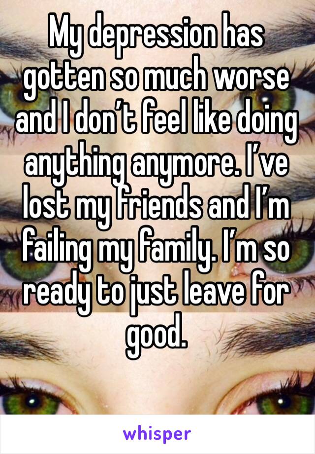 My depression has gotten so much worse and I don’t feel like doing anything anymore. I’ve lost my friends and I’m failing my family. I’m so ready to just leave for good. 