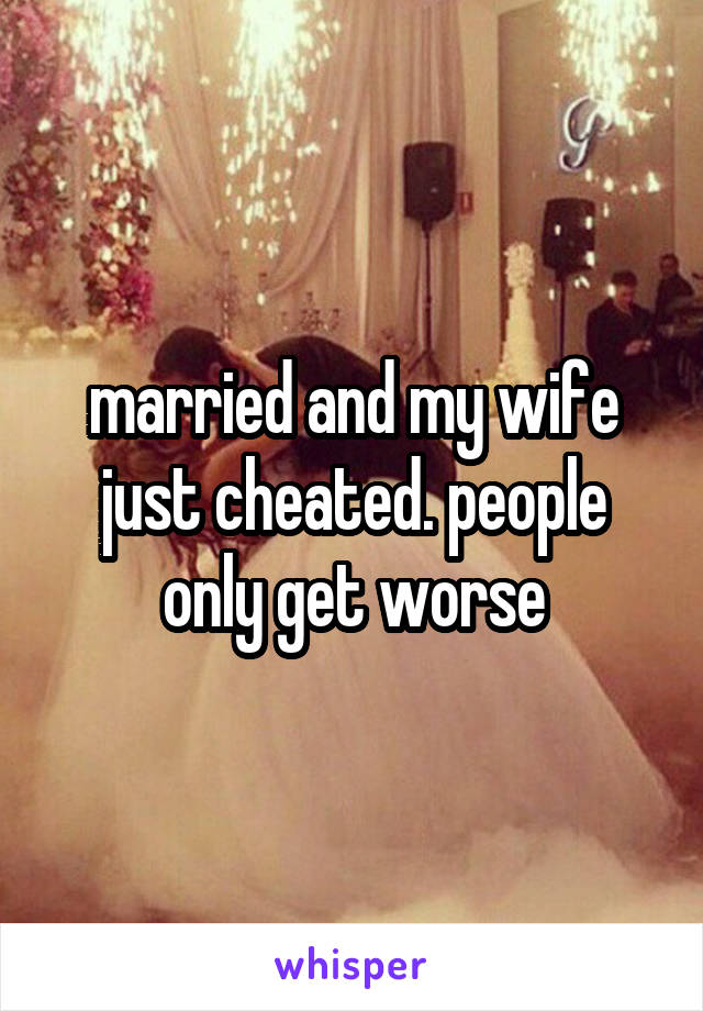 married and my wife just cheated. people only get worse