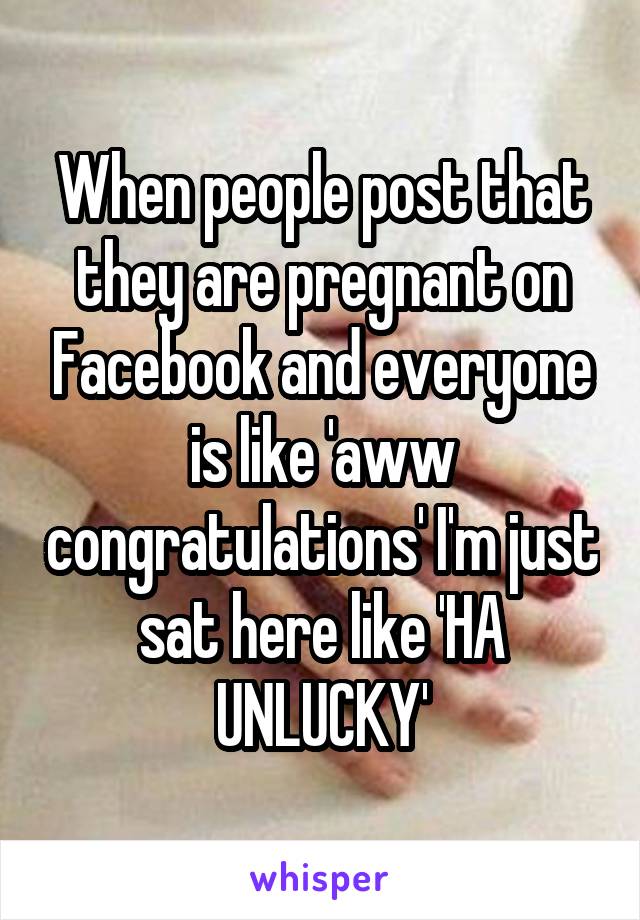 When people post that they are pregnant on Facebook and everyone is like 'aww congratulations' I'm just sat here like 'HA UNLUCKY'