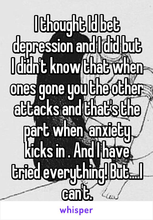 I thought Id bet depression and I did but I didn't know that when ones gone you the other attacks and that's the part when  anxiety kicks in . And I have tried everything! But....I can't.